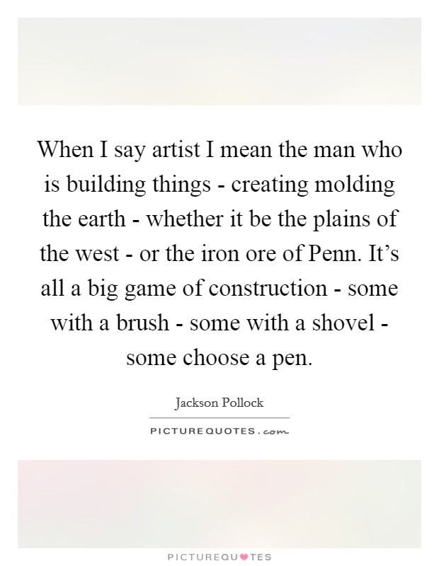 When I say artist I mean the man who is building things - creating molding the earth - whether it be the plains of the west - or the iron ore of Penn. It's all a big game of construction - some with a brush - some with a shovel - some choose a pen Picture Quote #1