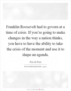 Franklin Roosevelt had to govern at a time of crisis. If you’re going to make changes in the way a nation thinks, you have to have the ability to take the crisis of the moment and use it to shape an agenda Picture Quote #1