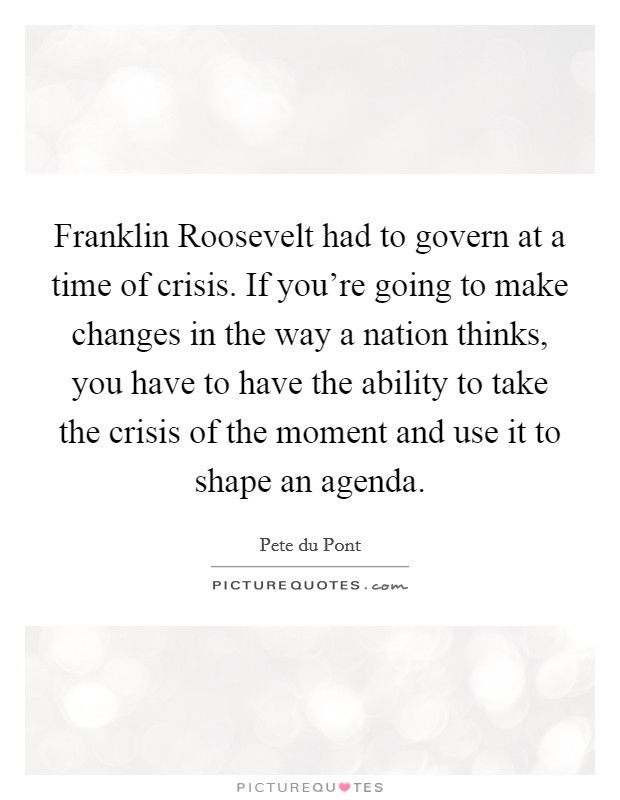 Franklin Roosevelt had to govern at a time of crisis. If you're going to make changes in the way a nation thinks, you have to have the ability to take the crisis of the moment and use it to shape an agenda Picture Quote #1