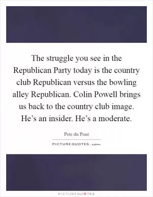 The struggle you see in the Republican Party today is the country club Republican versus the bowling alley Republican. Colin Powell brings us back to the country club image. He’s an insider. He’s a moderate Picture Quote #1