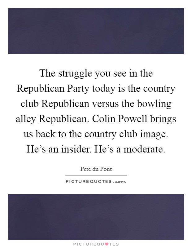 The struggle you see in the Republican Party today is the country club Republican versus the bowling alley Republican. Colin Powell brings us back to the country club image. He's an insider. He's a moderate Picture Quote #1