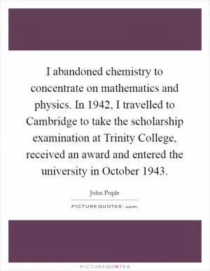 I abandoned chemistry to concentrate on mathematics and physics. In 1942, I travelled to Cambridge to take the scholarship examination at Trinity College, received an award and entered the university in October 1943 Picture Quote #1