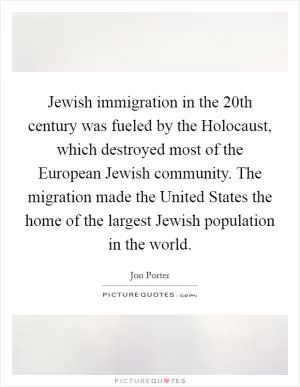 Jewish immigration in the 20th century was fueled by the Holocaust, which destroyed most of the European Jewish community. The migration made the United States the home of the largest Jewish population in the world Picture Quote #1