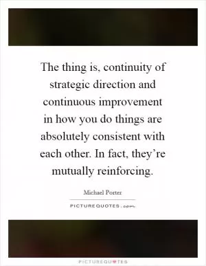 The thing is, continuity of strategic direction and continuous improvement in how you do things are absolutely consistent with each other. In fact, they’re mutually reinforcing Picture Quote #1