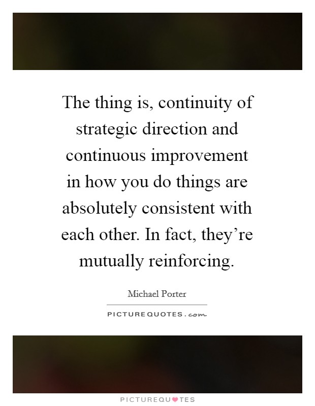 The thing is, continuity of strategic direction and continuous improvement in how you do things are absolutely consistent with each other. In fact, they're mutually reinforcing Picture Quote #1