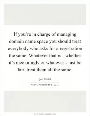 If you’re in charge of managing domain name space you should treat everybody who asks for a registration the same. Whatever that is - whether it’s nice or ugly or whatever - just be fair, treat them all the same Picture Quote #1