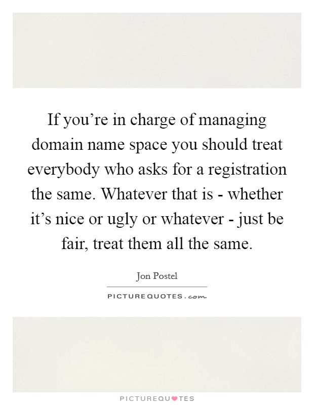 If you're in charge of managing domain name space you should treat everybody who asks for a registration the same. Whatever that is - whether it's nice or ugly or whatever - just be fair, treat them all the same Picture Quote #1
