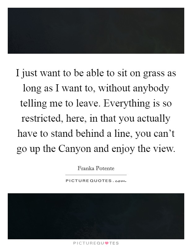 I just want to be able to sit on grass as long as I want to, without anybody telling me to leave. Everything is so restricted, here, in that you actually have to stand behind a line, you can't go up the Canyon and enjoy the view Picture Quote #1