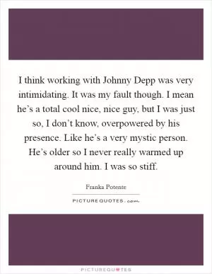 I think working with Johnny Depp was very intimidating. It was my fault though. I mean he’s a total cool nice, nice guy, but I was just so, I don’t know, overpowered by his presence. Like he’s a very mystic person. He’s older so I never really warmed up around him. I was so stiff Picture Quote #1