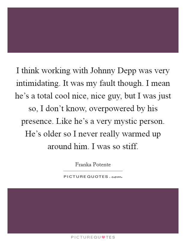 I think working with Johnny Depp was very intimidating. It was my fault though. I mean he's a total cool nice, nice guy, but I was just so, I don't know, overpowered by his presence. Like he's a very mystic person. He's older so I never really warmed up around him. I was so stiff Picture Quote #1