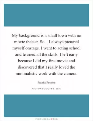 My background is a small town with no movie theater. So... I always pictured myself onstage. I went to acting school and learned all the skills. I left early because I did my first movie and discovered that I really loved the minimalistic work with the camera Picture Quote #1
