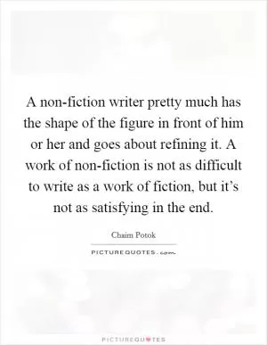 A non-fiction writer pretty much has the shape of the figure in front of him or her and goes about refining it. A work of non-fiction is not as difficult to write as a work of fiction, but it’s not as satisfying in the end Picture Quote #1