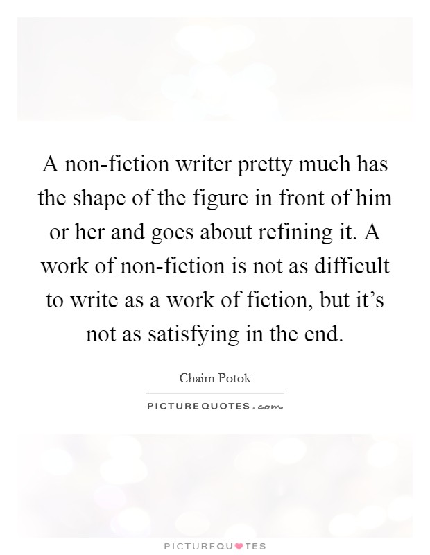 A non-fiction writer pretty much has the shape of the figure in front of him or her and goes about refining it. A work of non-fiction is not as difficult to write as a work of fiction, but it's not as satisfying in the end Picture Quote #1
