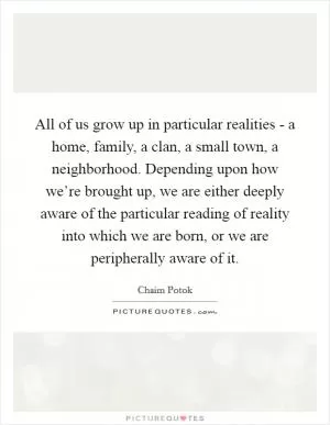 All of us grow up in particular realities - a home, family, a clan, a small town, a neighborhood. Depending upon how we’re brought up, we are either deeply aware of the particular reading of reality into which we are born, or we are peripherally aware of it Picture Quote #1