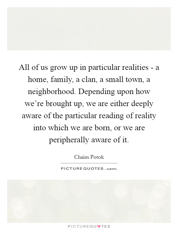 All of us grow up in particular realities - a home, family, a clan, a small town, a neighborhood. Depending upon how we're brought up, we are either deeply aware of the particular reading of reality into which we are born, or we are peripherally aware of it Picture Quote #1