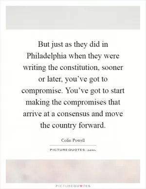 But just as they did in Philadelphia when they were writing the constitution, sooner or later, you’ve got to compromise. You’ve got to start making the compromises that arrive at a consensus and move the country forward Picture Quote #1