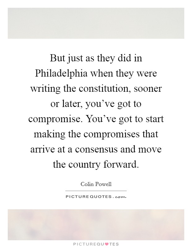 But just as they did in Philadelphia when they were writing the constitution, sooner or later, you've got to compromise. You've got to start making the compromises that arrive at a consensus and move the country forward Picture Quote #1