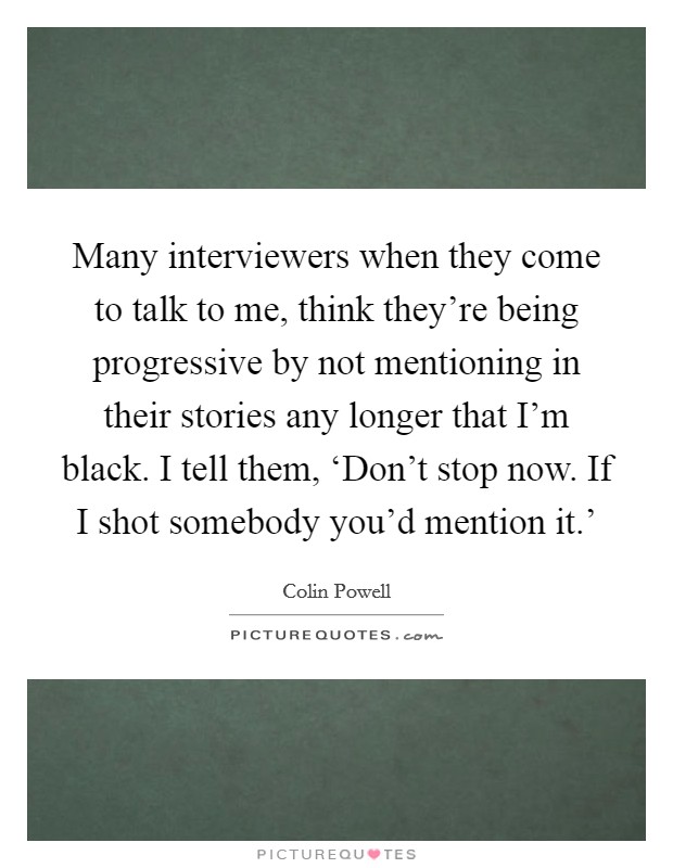 Many interviewers when they come to talk to me, think they're being progressive by not mentioning in their stories any longer that I'm black. I tell them, ‘Don't stop now. If I shot somebody you'd mention it.' Picture Quote #1