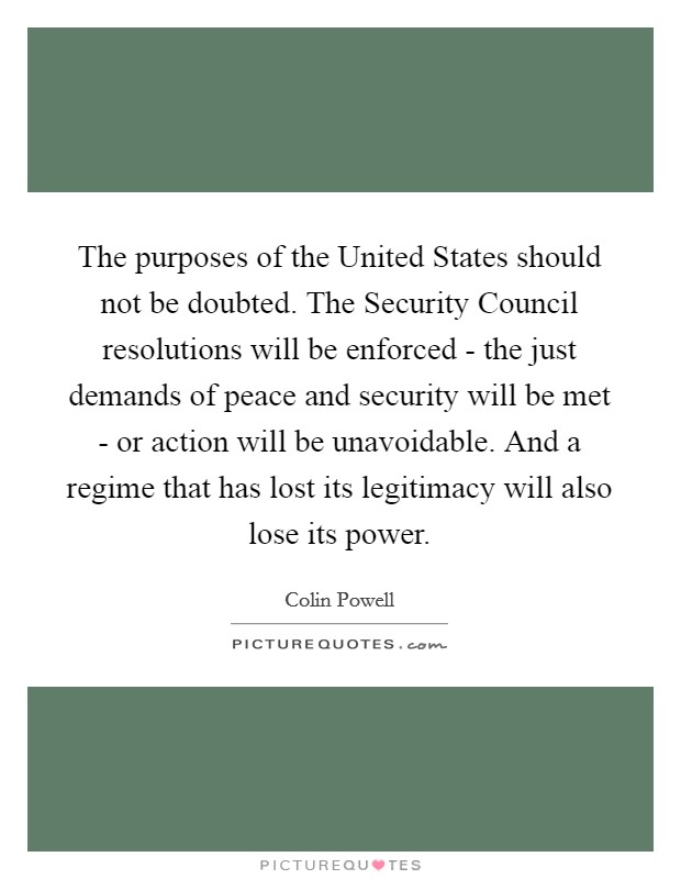 The purposes of the United States should not be doubted. The Security Council resolutions will be enforced - the just demands of peace and security will be met - or action will be unavoidable. And a regime that has lost its legitimacy will also lose its power Picture Quote #1