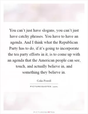 You can’t just have slogans, you can’t just have catchy phrases. You have to have an agenda. And I think what the Republican Party has to do, if it’s going to incorporate the tea party efforts in it, is to come up with an agenda that the American people can see, touch, and actually believe in, and something they believe in Picture Quote #1