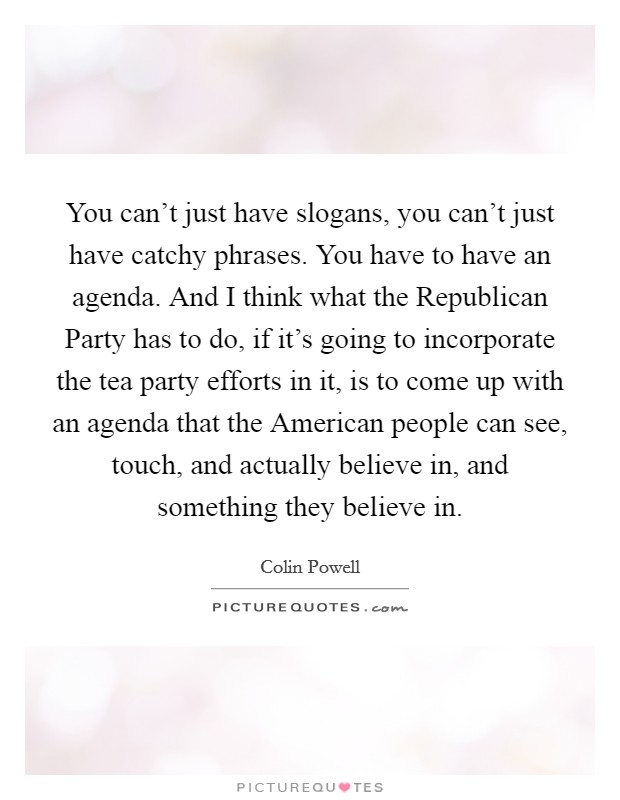 You can't just have slogans, you can't just have catchy phrases. You have to have an agenda. And I think what the Republican Party has to do, if it's going to incorporate the tea party efforts in it, is to come up with an agenda that the American people can see, touch, and actually believe in, and something they believe in Picture Quote #1