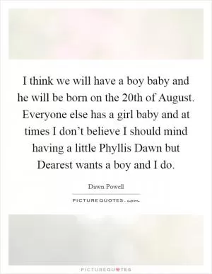 I think we will have a boy baby and he will be born on the 20th of August. Everyone else has a girl baby and at times I don’t believe I should mind having a little Phyllis Dawn but Dearest wants a boy and I do Picture Quote #1