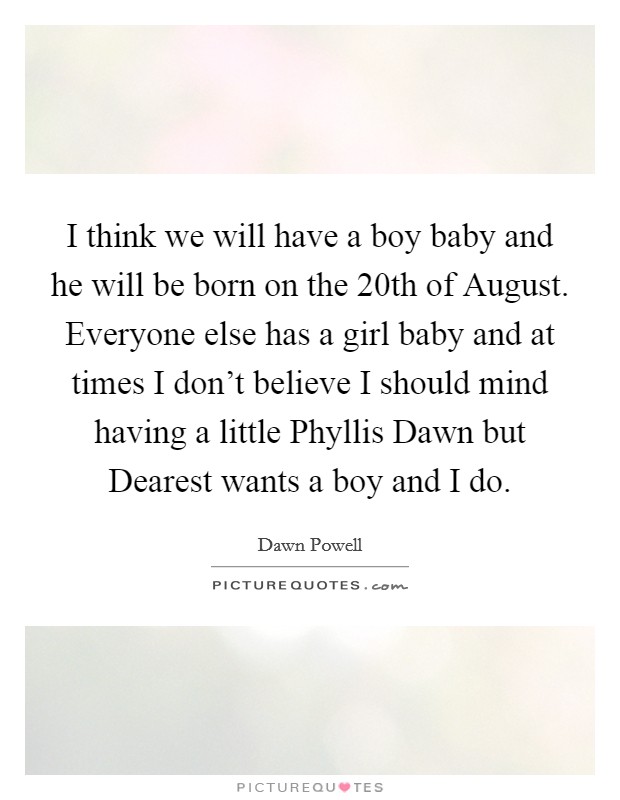 I think we will have a boy baby and he will be born on the 20th of August. Everyone else has a girl baby and at times I don't believe I should mind having a little Phyllis Dawn but Dearest wants a boy and I do Picture Quote #1