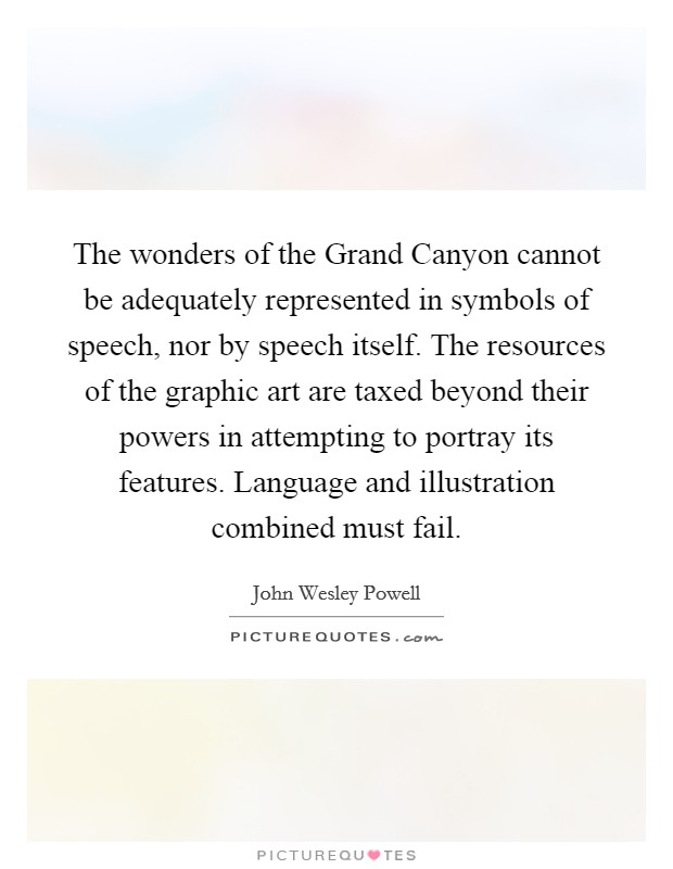 The wonders of the Grand Canyon cannot be adequately represented in symbols of speech, nor by speech itself. The resources of the graphic art are taxed beyond their powers in attempting to portray its features. Language and illustration combined must fail Picture Quote #1