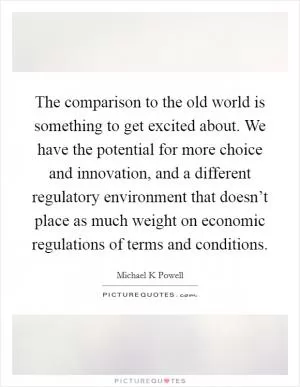 The comparison to the old world is something to get excited about. We have the potential for more choice and innovation, and a different regulatory environment that doesn’t place as much weight on economic regulations of terms and conditions Picture Quote #1