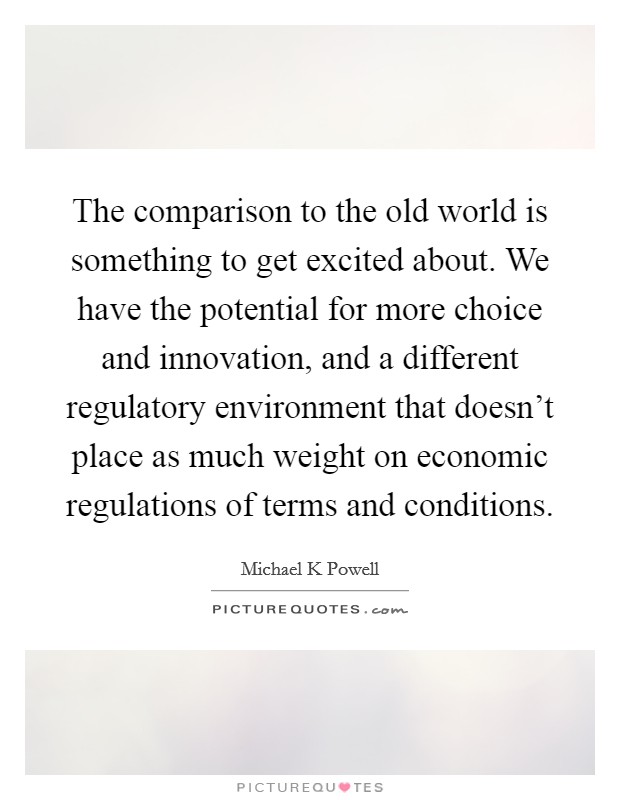 The comparison to the old world is something to get excited about. We have the potential for more choice and innovation, and a different regulatory environment that doesn't place as much weight on economic regulations of terms and conditions Picture Quote #1