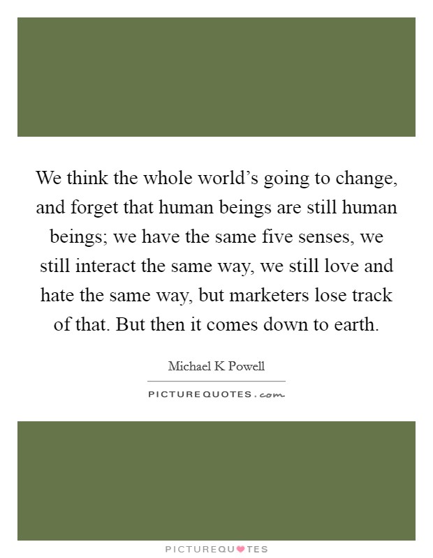 We think the whole world's going to change, and forget that human beings are still human beings; we have the same five senses, we still interact the same way, we still love and hate the same way, but marketers lose track of that. But then it comes down to earth Picture Quote #1