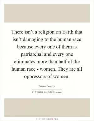 There isn’t a religion on Earth that isn’t damaging to the human race because every one of them is patriarchal and every one eliminates more than half of the human race - women. They are all oppressors of women Picture Quote #1