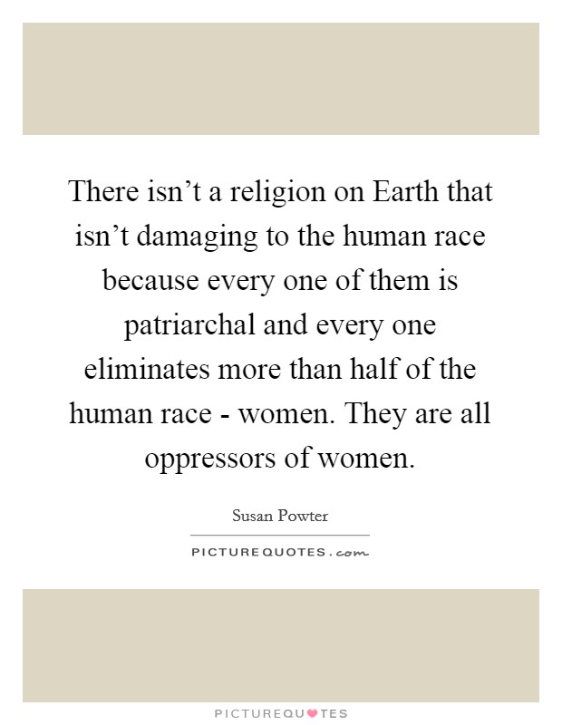 There isn't a religion on Earth that isn't damaging to the human race because every one of them is patriarchal and every one eliminates more than half of the human race - women. They are all oppressors of women Picture Quote #1
