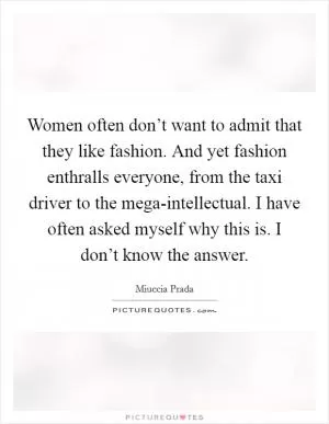 Women often don’t want to admit that they like fashion. And yet fashion enthralls everyone, from the taxi driver to the mega-intellectual. I have often asked myself why this is. I don’t know the answer Picture Quote #1