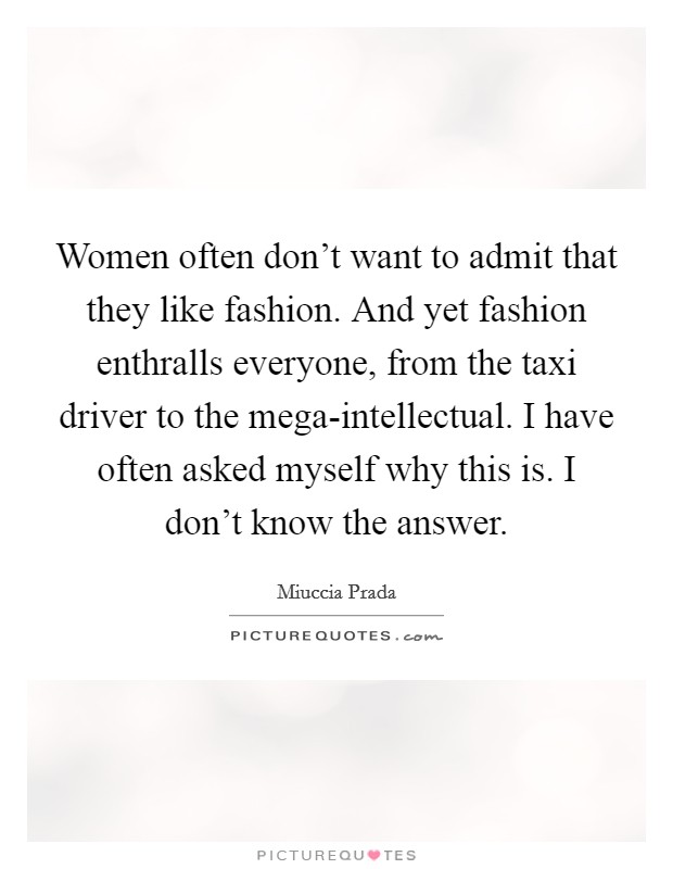 Women often don't want to admit that they like fashion. And yet fashion enthralls everyone, from the taxi driver to the mega-intellectual. I have often asked myself why this is. I don't know the answer Picture Quote #1