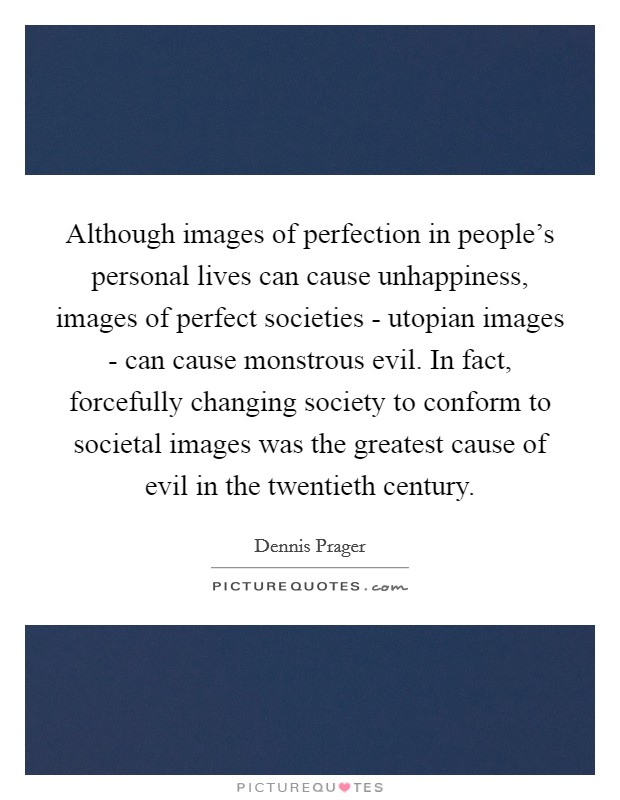Although images of perfection in people's personal lives can cause unhappiness, images of perfect societies - utopian images - can cause monstrous evil. In fact, forcefully changing society to conform to societal images was the greatest cause of evil in the twentieth century Picture Quote #1