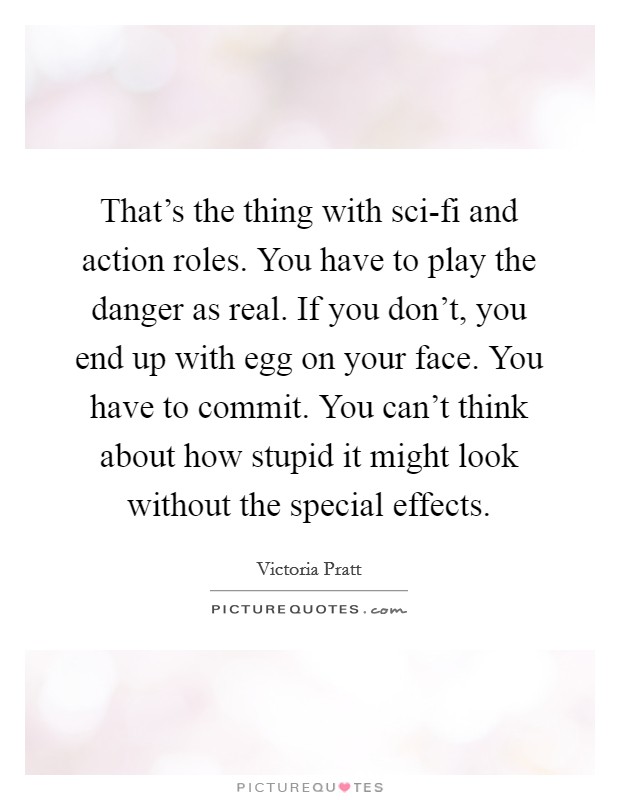 That's the thing with sci-fi and action roles. You have to play the danger as real. If you don't, you end up with egg on your face. You have to commit. You can't think about how stupid it might look without the special effects Picture Quote #1