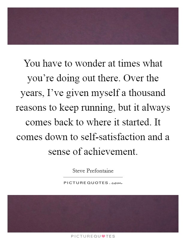 You have to wonder at times what you're doing out there. Over the years, I've given myself a thousand reasons to keep running, but it always comes back to where it started. It comes down to self-satisfaction and a sense of achievement Picture Quote #1