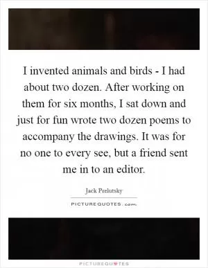 I invented animals and birds - I had about two dozen. After working on them for six months, I sat down and just for fun wrote two dozen poems to accompany the drawings. It was for no one to every see, but a friend sent me in to an editor Picture Quote #1
