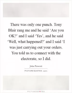 There was only one punch. Tony Blair rang me and he said ‘Are you OK?’ and I said ‘Yes’, and he said ‘Well, what happened?’ and I said ‘I was just carrying out your orders. You told us to connect with the electorate, so I did Picture Quote #1