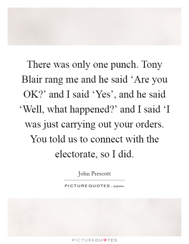 There was only one punch. Tony Blair rang me and he said ‘Are you OK?' and I said ‘Yes', and he said ‘Well, what happened?' and I said ‘I was just carrying out your orders. You told us to connect with the electorate, so I did Picture Quote #1