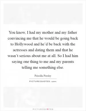 You know, I had my mother and my father convincing me that he would be going back to Hollywood and he’d be back with the actresses and dating them and that he wasn’t serious about me at all. So I had him saying one thing to me and my parents telling me something else Picture Quote #1