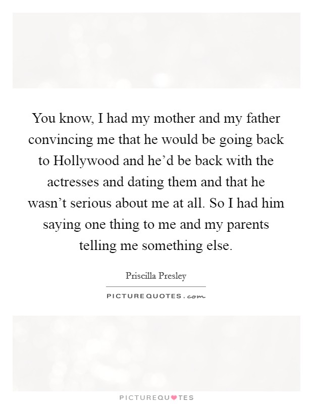 You know, I had my mother and my father convincing me that he would be going back to Hollywood and he'd be back with the actresses and dating them and that he wasn't serious about me at all. So I had him saying one thing to me and my parents telling me something else Picture Quote #1