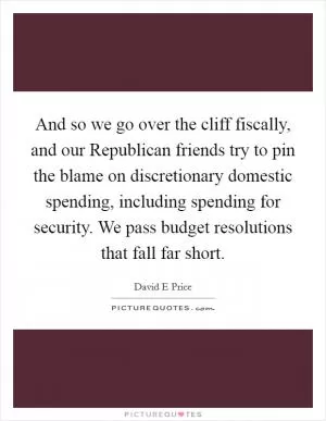 And so we go over the cliff fiscally, and our Republican friends try to pin the blame on discretionary domestic spending, including spending for security. We pass budget resolutions that fall far short Picture Quote #1