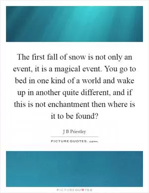 The first fall of snow is not only an event, it is a magical event. You go to bed in one kind of a world and wake up in another quite different, and if this is not enchantment then where is it to be found? Picture Quote #1