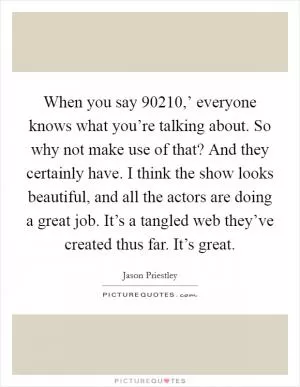 When you say  90210,’ everyone knows what you’re talking about. So why not make use of that? And they certainly have. I think the show looks beautiful, and all the actors are doing a great job. It’s a tangled web they’ve created thus far. It’s great Picture Quote #1