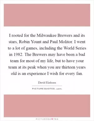 I rooted for the Milwaukee Brewers and its stars, Robin Yount and Paul Molitor. I went to a lot of games, including the World Series in 1982. The Brewers may have been a bad team for most of my life, but to have your team at its peak when you are thirteen years old is an experience I wish for every fan Picture Quote #1