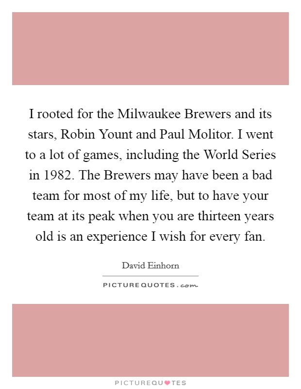 I rooted for the Milwaukee Brewers and its stars, Robin Yount and Paul Molitor. I went to a lot of games, including the World Series in 1982. The Brewers may have been a bad team for most of my life, but to have your team at its peak when you are thirteen years old is an experience I wish for every fan Picture Quote #1