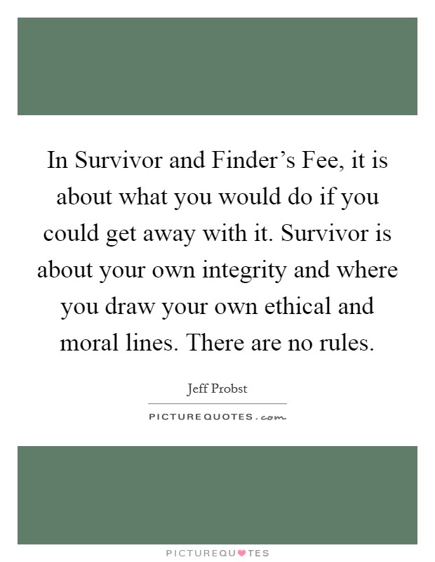 In Survivor and Finder's Fee, it is about what you would do if you could get away with it. Survivor is about your own integrity and where you draw your own ethical and moral lines. There are no rules Picture Quote #1