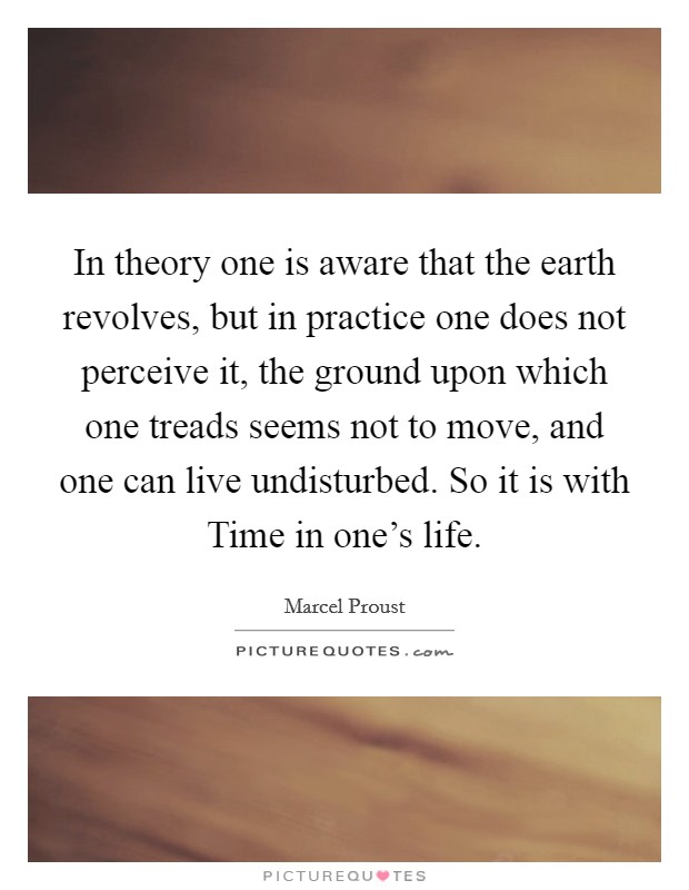 In theory one is aware that the earth revolves, but in practice one does not perceive it, the ground upon which one treads seems not to move, and one can live undisturbed. So it is with Time in one's life Picture Quote #1